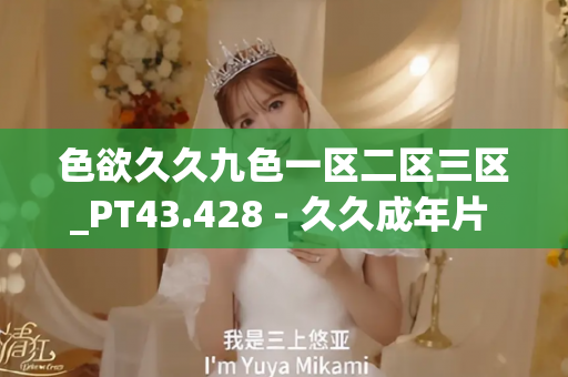 色欲久久九色一区二区三区_PT43.428 - 久久成年片 - 亚洲精品久久玖玖玖玖,亚洲精品久久一区二区无卡,亚洲精品久久一区毛片