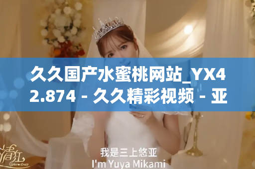 久久国产水蜜桃网站_YX42.874 - 久久精彩视频 - 亚洲精品久久玖玖玖玖,亚洲精品久久一区二区无卡,亚洲精品久久一区毛片