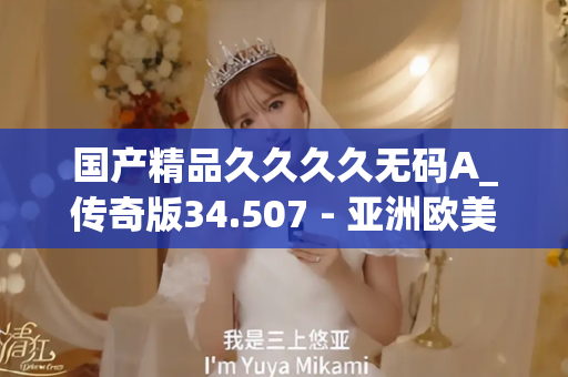 国产精品久久久久无码A_传奇版34.507 - 亚洲欧美久久 - 亚洲精品久久玖玖玖玖,亚洲精品久久一区二区无卡,亚洲精品久久一区毛片