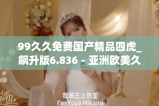 99久久免费国产精品四虎_飙升版6.836 - 亚洲欧美久久 - 亚洲精品久久玖玖玖玖,亚洲精品久久一区二区无卡,亚洲精品久久一区毛片