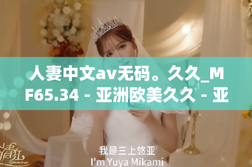 人妻中文av无码。久久_MF65.34 - 亚洲欧美久久 - 亚洲精品久久玖玖玖玖,亚洲精品久久一区二区无卡,亚洲精品久久一区毛片