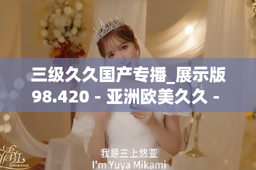 三级久久国产专播_展示版98.420 - 亚洲欧美久久 - 亚洲精品久久玖玖玖玖,亚洲精品久久一区二区无卡,亚洲精品久久一区毛片