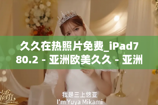 久久在热照片免费_iPad780.2 - 亚洲欧美久久 - 亚洲精品久久玖玖玖玖,亚洲精品久久一区二区无卡,亚洲精品久久一区毛片