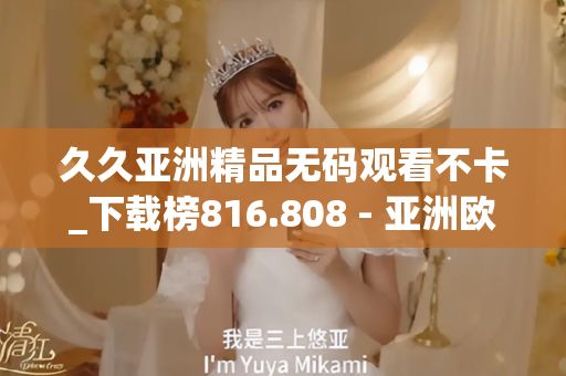 久久亚洲精品无码观看不卡_下载榜816.808 - 亚洲欧美久久 - 亚洲精品久久玖玖玖玖,亚洲精品久久一区二区无卡,亚洲精品久久一区毛片