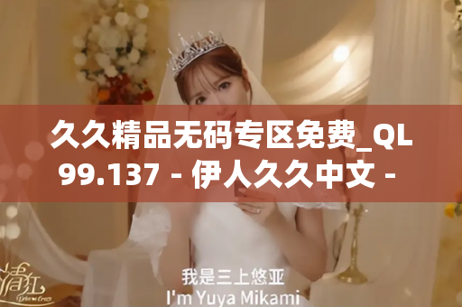 久久精品无码专区免费_QL99.137 - 伊人久久中文 - 亚洲精品久久玖玖玖玖,亚洲精品久久一区二区无卡,亚洲精品久久一区毛片