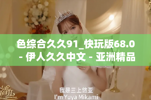 色综合久久91_快玩版68.0 - 伊人久久中文 - 亚洲精品久久玖玖玖玖,亚洲精品久久一区二区无卡,亚洲精品久久一区毛片