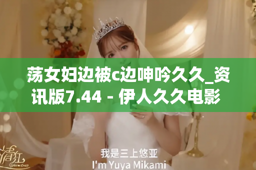 荡女妇边被c边呻吟久久_资讯版7.44 - 伊人久久电影 - 亚洲精品久久玖玖玖玖,亚洲精品久久一区二区无卡,亚洲精品久久一区毛片