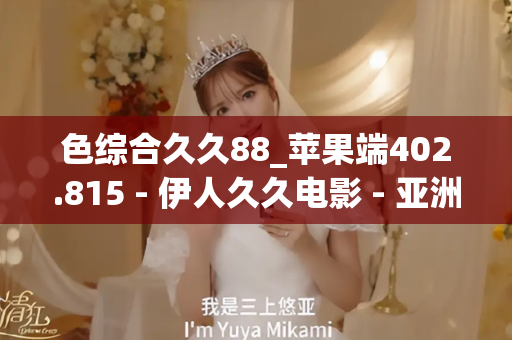 色综合久久88_苹果端402.815 - 伊人久久电影 - 亚洲精品久久玖玖玖玖,亚洲精品久久一区二区无卡,亚洲精品久久一区毛片